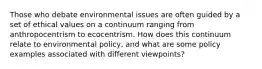 Those who debate environmental issues are often guided by a set of ethical values on a continuum ranging from anthropocentrism to ecocentrism. How does this continuum relate to environmental policy, and what are some policy examples associated with different viewpoints?