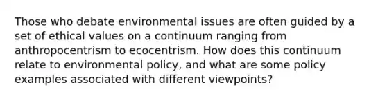 Those who debate environmental issues are often guided by a set of ethical values on a continuum ranging from anthropocentrism to ecocentrism. How does this continuum relate to environmental policy, and what are some policy examples associated with different viewpoints?