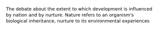 The debate about the extent to which development is influenced by nation and by nurture. Nature refers to an organism's biological inheritance, nurture to its environmental experiences