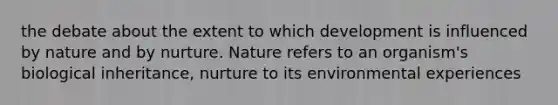 the debate about the extent to which development is influenced by nature and by nurture. Nature refers to an organism's biological inheritance, nurture to its environmental experiences