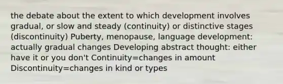 the debate about the extent to which development involves gradual, or slow and steady (continuity) or distinctive stages (discontinuity) Puberty, menopause, language development: actually gradual changes Developing abstract thought: either have it or you don't Continuity=changes in amount Discontinuity=changes in kind or types