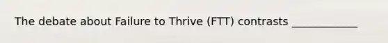 The debate about Failure to Thrive (FTT) contrasts ____________