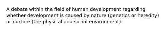 A debate within the field of human development regarding whether development is caused by nature (genetics or heredity) or nurture (the physical and social environment).