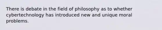 There is debate in the field of philosophy as to whether cybertechnology has introduced new and unique moral problems.