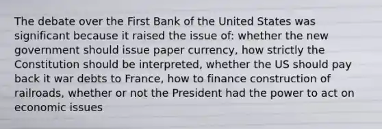 The debate over the First Bank of the United States was significant because it raised the issue of: whether the new government should issue paper currency, how strictly the Constitution should be interpreted, whether the US should pay back it war debts to France, how to finance construction of railroads, whether or not the President had the power to act on economic issues