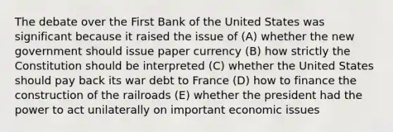 The debate over the First Bank of the United States was significant because it raised the issue of (A) whether the new government should issue paper currency (B) how strictly the Constitution should be interpreted (C) whether the United States should pay back its war debt to France (D) how to finance the construction of the railroads (E) whether the president had the power to act unilaterally on important economic issues