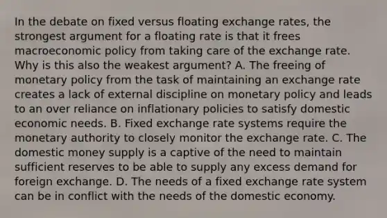 In the debate on fixed versus floating exchange​ rates, the strongest argument for a floating rate is that it frees macro<a href='https://www.questionai.com/knowledge/kWbX8L76Bu-economic-policy' class='anchor-knowledge'>economic policy</a> from taking care of the exchange rate. Why is this also the weakest​ argument? A. The freeing of <a href='https://www.questionai.com/knowledge/kEE0G7Llsx-monetary-policy' class='anchor-knowledge'>monetary policy</a> from the task of maintaining an exchange rate creates a lack of external discipline on monetary policy and leads to an over reliance on inflationary policies to satisfy domestic economic needs. B. Fixed exchange rate systems require the monetary authority to closely monitor the exchange rate. C. The domestic money supply is a captive of the need to maintain sufficient reserves to be able to supply any excess demand for foreign exchange. D. The needs of a fixed exchange rate system can be in conflict with the needs of the domestic economy.