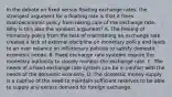 In the debate on fixed versus floating exchange​ rates, the strongest argument for a floating rate is that it frees macroeconomic policy from taking care of the exchange rate. Why is this also the weakest​ argument? A. The freeing of monetary policy from the task of maintaining an exchange rate creates a lack of external discipline on monetary policy and leads to an over reliance on inflationary policies to satisfy domestic economic needs. B. Fixed exchange rate systems require the monetary authority to closely monitor the exchange rate. C. The needs of a fixed exchange rate system can be in conflict with the needs of the domestic economy. D. The domestic money supply is a captive of the need to maintain sufficient reserves to be able to supply any excess demand for foreign exchange.