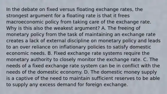 In the debate on fixed versus floating exchange​ rates, the strongest argument for a floating rate is that it frees macroeconomic policy from taking care of the exchange rate. Why is this also the weakest​ argument? A. The freeing of monetary policy from the task of maintaining an exchange rate creates a lack of external discipline on monetary policy and leads to an over reliance on inflationary policies to satisfy domestic economic needs. B. Fixed exchange rate systems require the monetary authority to closely monitor the exchange rate. C. The needs of a fixed exchange rate system can be in conflict with the needs of the domestic economy. D. The domestic money supply is a captive of the need to maintain sufficient reserves to be able to supply any excess demand for foreign exchange.