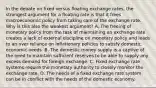 In the debate on fixed versus floating exchange​ rates, the strongest argument for a floating rate is that it frees macroeconomic policy from taking care of the exchange rate. Why is this also the weakest​ argument? A. The freeing of monetary policy from the task of maintaining an exchange rate creates a lack of external discipline on monetary policy and leads to an over reliance on inflationary policies to satisfy domestic economic needs. B. The domestic money supply is a captive of the need to maintain sufficient reserves to be able to supply any excess demand for foreign exchange. C. Fixed exchange rate systems require the monetary authority to closely monitor the exchange rate. D. The needs of a fixed exchange rate system can be in conflict with the needs of the domestic economy.