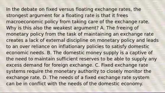 In the debate on fixed versus floating exchange​ rates, the strongest argument for a floating rate is that it frees macroeconomic policy from taking care of the exchange rate. Why is this also the weakest​ argument? A. The freeing of monetary policy from the task of maintaining an exchange rate creates a lack of external discipline on monetary policy and leads to an over reliance on inflationary policies to satisfy domestic economic needs. B. The domestic money supply is a captive of the need to maintain sufficient reserves to be able to supply any excess demand for foreign exchange. C. Fixed exchange rate systems require the monetary authority to closely monitor the exchange rate. D. The needs of a fixed exchange rate system can be in conflict with the needs of the domestic economy.