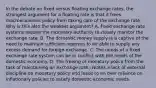 In the debate on fixed versus floating exchange​ rates, the strongest argument for a floating rate is that it frees macroeconomic policy from taking care of the exchange rate. Why is this also the weakest​ argument? A. Fixed exchange rate systems require the monetary authority to closely monitor the exchange rate. B. The domestic money supply is a captive of the need to maintain sufficient reserves to be able to supply any excess demand for foreign exchange. C. The needs of a fixed exchange rate system can be in conflict with the needs of the domestic economy. D. The freeing of monetary policy from the task of maintaining an exchange rate creates a lack of external discipline on monetary policy and leads to an over reliance on inflationary policies to satisfy domestic economic needs.