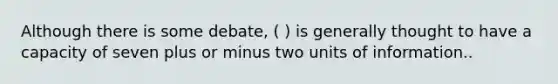 Although there is some debate, ( ) is generally thought to have a capacity of seven plus or minus two units of information..