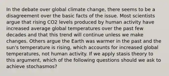 In the debate over global climate change, there seems to be a disagreement over the basic facts of the issue. Most scientists argue that rising CO2 levels produced by human activity have increased average global temperatures over the past few decades and that this trend will continue unless we make changes. Others argue the Earth was warmer in the past and the sun's temperature is rising, which accounts for increased global temperatures, not human activity. If we apply stasis theory to this argument, which of the following questions should we ask to achieve stochasmos?