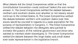 What debate did the Great Compromise settle so that the Constitutional Convention could continue? Select the one correct answer. A. The Great Compromise settled the debate between northern and southern states over whether or not slavery would continue in the United States. B. The Great Compromise settled the debate between northern and southern states over how slaves would be counted in regards to a state population for the purpose of representation in Congress. C. The Great Compromise settled the debate between the delegates who wanted to increase the powers of the national government and those who wanted to maintain state sovereignty. D. The Great Compromise settled the debate between the large states and small states over state representation in the legislative branch.