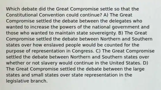 Which debate did the Great Compromise settle so that the Constitutional Convention could continue? A) The Great Compromise settled the debate between the delegates who wanted to increase the powers of the national government and those who wanted to maintain state sovereignty. B) The Great Compromise settled the debate between Northern and Southern states over how enslaved people would be counted for the purpose of representation in Congress. C) The Great Compromise settled the debate between Northern and Southern states over whether or not slavery would continue in the United States. D) The Great Compromise settled the debate between the large states and small states over state representation in the legislative branch.