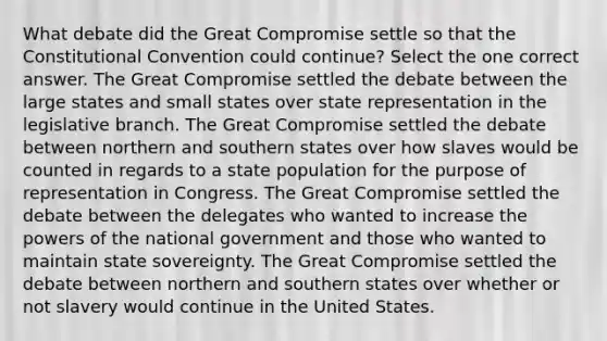 What debate did the Great Compromise settle so that the Constitutional Convention could continue? Select the one correct answer. The Great Compromise settled the debate between the large states and small states over state representation in the legislative branch. The Great Compromise settled the debate between northern and southern states over how slaves would be counted in regards to a state population for the purpose of representation in Congress. The Great Compromise settled the debate between the delegates who wanted to increase the powers of the national government and those who wanted to maintain state sovereignty. The Great Compromise settled the debate between northern and southern states over whether or not slavery would continue in the United States.