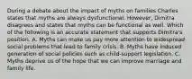 During a debate about the impact of myths on families Charles states that myths are always dysfunctional. However, Dimitra disagrees and states that myths can be functional as well. Which of the following is an accurate statement that supports Dimitra's position. A. Myths can make us pay more attention to widespread social problems that lead to family crisis. B. Myths have induced generation of social policies such as child-support legislation. C. Myths deprive us of the hope that we can improve marriage and family life.