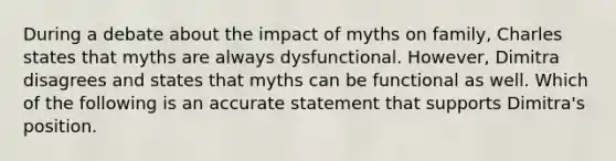 During a debate about the impact of myths on family, Charles states that myths are always dysfunctional. However, Dimitra disagrees and states that myths can be functional as well. Which of the following is an accurate statement that supports Dimitra's position.