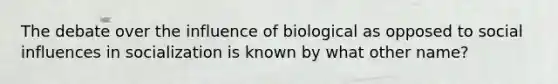 The debate over the influence of biological as opposed to social influences in socialization is known by what other name?