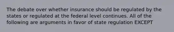 The debate over whether insurance should be regulated by the states or regulated at the federal level continues. All of the following are arguments in favor of state regulation EXCEPT