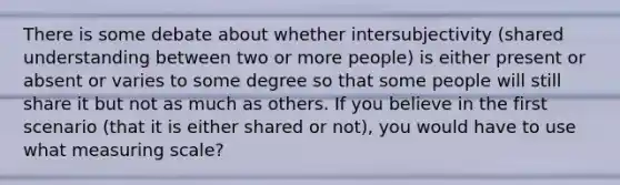 There is some debate about whether intersubjectivity (shared understanding between two or more people) is either present or absent or varies to some degree so that some people will still share it but not as much as others. If you believe in the first scenario (that it is either shared or not), you would have to use what measuring scale?