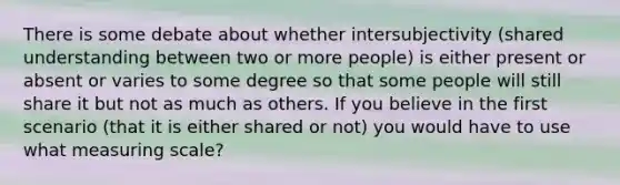 There is some debate about whether intersubjectivity (shared understanding between two or more people) is either present or absent or varies to some degree so that some people will still share it but not as much as others. If you believe in the first scenario (that it is either shared or not) you would have to use what measuring scale?