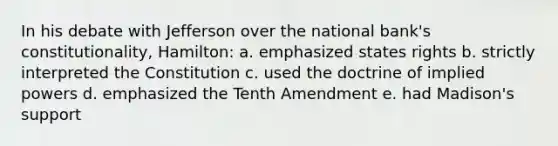 In his debate with Jefferson over the national bank's constitutionality, Hamilton: a. emphasized states rights b. strictly interpreted the Constitution c. used the doctrine of implied powers d. emphasized the Tenth Amendment e. had Madison's support