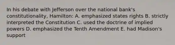 In his debate with Jefferson over the national bank's constitutionality, Hamilton: A. emphasized states rights B. strictly interpreted the Constitution C. used the doctrine of implied powers D. emphasized the Tenth Amendment E. had Madison's support