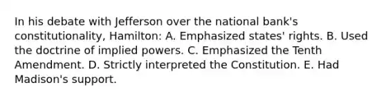 In his debate with Jefferson over the national bank's constitutionality, Hamilton: A. Emphasized states' rights. B. Used the doctrine of implied powers. C. Emphasized the Tenth Amendment. D. Strictly interpreted the Constitution. E. Had Madison's support.