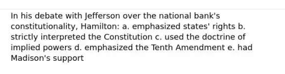 In his debate with Jefferson over the national bank's constitutionality, Hamilton: a. emphasized states' rights b. strictly interpreted the Constitution c. used the doctrine of implied powers d. emphasized the Tenth Amendment e. had Madison's support