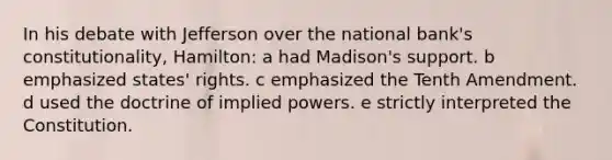 In his debate with Jefferson over the national bank's constitutionality, Hamilton: a had Madison's support. b emphasized states' rights. c emphasized the Tenth Amendment. d used the doctrine of implied powers. e strictly interpreted the Constitution.