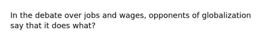 In the debate over jobs and wages, opponents of globalization say that it does what?