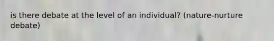 is there debate at the level of an individual? (nature-nurture debate)