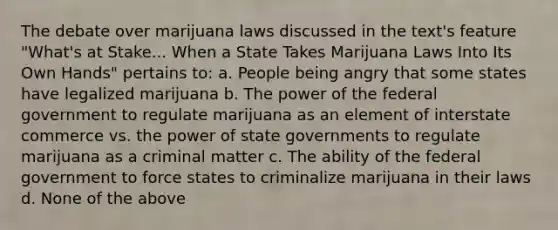 The debate over marijuana laws discussed in the text's feature "What's at Stake... When a State Takes Marijuana Laws Into Its Own Hands" pertains to: a. People being angry that some states have legalized marijuana b. The power of the federal government to regulate marijuana as an element of interstate commerce vs. the power of state governments to regulate marijuana as a criminal matter c. The ability of the federal government to force states to criminalize marijuana in their laws d. None of the above