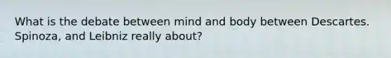 What is the debate between mind and body between Descartes. Spinoza, and Leibniz really about?