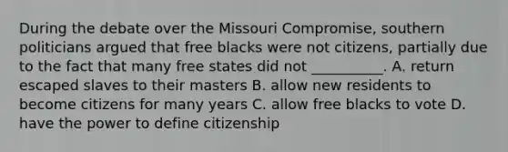 During the debate over the Missouri Compromise, southern politicians argued that free blacks were not citizens, partially due to the fact that many free states did not __________. A. return escaped slaves to their masters B. allow new residents to become citizens for many years C. allow free blacks to vote D. have the power to define citizenship