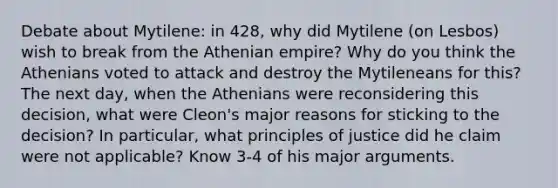 Debate about Mytilene: in 428, why did Mytilene (on Lesbos) wish to break from the Athenian empire? Why do you think the Athenians voted to attack and destroy the Mytileneans for this? The next day, when the Athenians were reconsidering this decision, what were Cleon's major reasons for sticking to the decision? In particular, what principles of justice did he claim were not applicable? Know 3-4 of his major arguments.