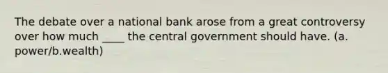 The debate over a national bank arose from a great controversy over how much ____ the central government should have. (a. power/b.wealth)