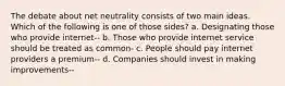 The debate about net neutrality consists of two main ideas. Which of the following is one of those sides? a. Designating those who provide internet-- b. Those who provide internet service should be treated as common- c. People should pay internet providers a premium-- d. Companies should invest in making improvements--