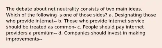 The debate about net neutrality consists of two main ideas. Which of the following is one of those sides? a. Designating those who provide internet-- b. Those who provide internet service should be treated as common- c. People should pay internet providers a premium-- d. Companies should invest in making improvements--