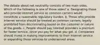 The debate about net neutrality consists of two main sides. Which of the following is one of those sides? a. Designating those who provide Internet service as common carriers would constitute a reasonable regulatory burden. b. Those who provide Internet service should be treated as common carriers, legally prohibited from discriminating based on the customer or nature of the goods. c. People should pay Internet providers a premium for faster service, since you pay for what you get. d. Companies should invest in making improvements to their Internet service or expanding those services to underserved areas.