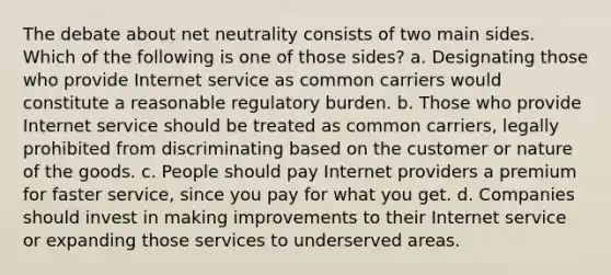 The debate about net neutrality consists of two main sides. Which of the following is one of those sides? a. Designating those who provide Internet service as common carriers would constitute a reasonable regulatory burden. b. Those who provide Internet service should be treated as common carriers, legally prohibited from discriminating based on the customer or nature of the goods. c. People should pay Internet providers a premium for faster service, since you pay for what you get. d. Companies should invest in making improvements to their Internet service or expanding those services to underserved areas.