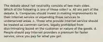 The debate about net neutrality consists of two main sides. Which of the following is one of those sides? a. All are part of the debate. b. Companies should invest in making improvements to their Internet service or expanding those services to underserved areas. c. Those who provide Internet service should be treated as common carriers, legally prohibited from discriminating based on the customer or nature of the goods. d. People should pay Internet providers a premium for faster service, since you pay for what you get.