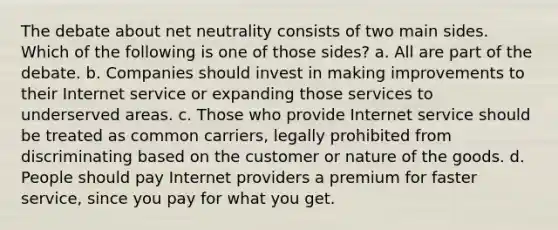 The debate about net neutrality consists of two main sides. Which of the following is one of those sides? a. All are part of the debate. b. Companies should invest in making improvements to their Internet service or expanding those services to underserved areas. c. Those who provide Internet service should be treated as common carriers, legally prohibited from discriminating based on the customer or nature of the goods. d. People should pay Internet providers a premium for faster service, since you pay for what you get.