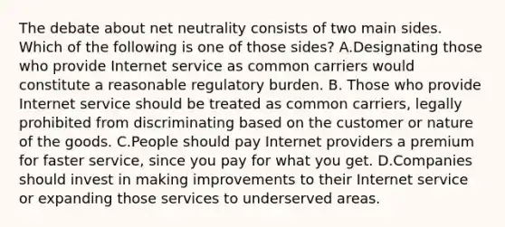 The debate about net neutrality consists of two main sides. Which of the following is one of those sides? A.Designating those who provide Internet service as common carriers would constitute a reasonable regulatory burden. B. Those who provide Internet service should be treated as common carriers, legally prohibited from discriminating based on the customer or nature of the goods. C.People should pay Internet providers a premium for faster service, since you pay for what you get. D.Companies should invest in making improvements to their Internet service or expanding those services to underserved areas.