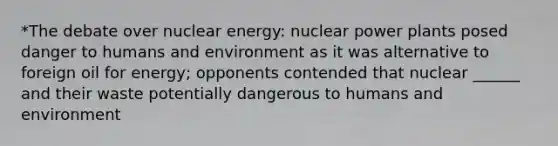 *The debate over nuclear energy: nuclear power plants posed danger to humans and environment as it was alternative to foreign oil for energy; opponents contended that nuclear ______ and their waste potentially dangerous to humans and environment