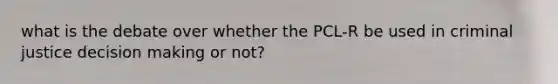 what is the debate over whether the PCL-R be used in criminal justice decision making or not?