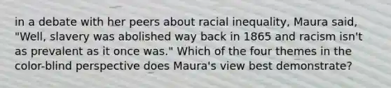 in a debate with her peers about racial inequality, Maura said, "Well, slavery was abolished way back in 1865 and racism isn't as prevalent as it once was." Which of the four themes in the color-blind perspective does Maura's view best demonstrate?