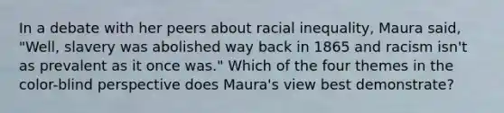 In a debate with her peers about racial inequality, Maura said, "Well, slavery was abolished way back in 1865 and racism isn't as prevalent as it once was." Which of the four themes in the color-blind perspective does Maura's view best demonstrate?